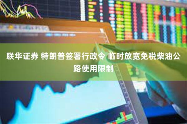 联华证券 特朗普签署行政令 临时放宽免税柴油公路使用限制
