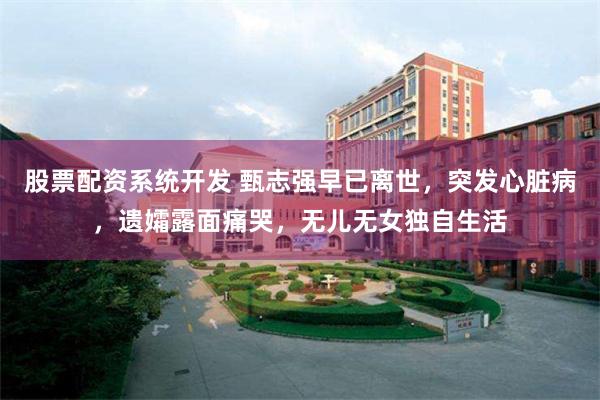 股票配资系统开发 甄志强早已离世，突发心脏病，遗孀露面痛哭，无儿无女独自生活