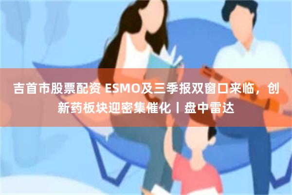 吉首市股票配资 ESMO及三季报双窗口来临，创新药板块迎密集催化丨盘中雷达