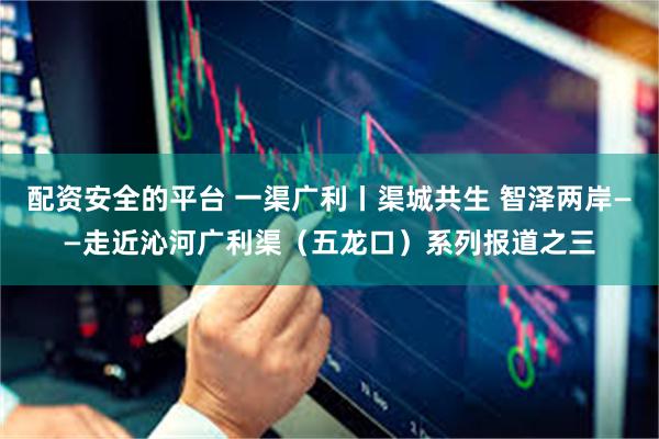 配资安全的平台 一渠广利丨渠城共生 智泽两岸——走近沁河广利渠（五龙口）系列报道之三