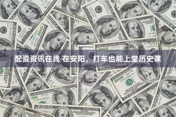配资资讯在线 在安阳，打车也能上堂历史课