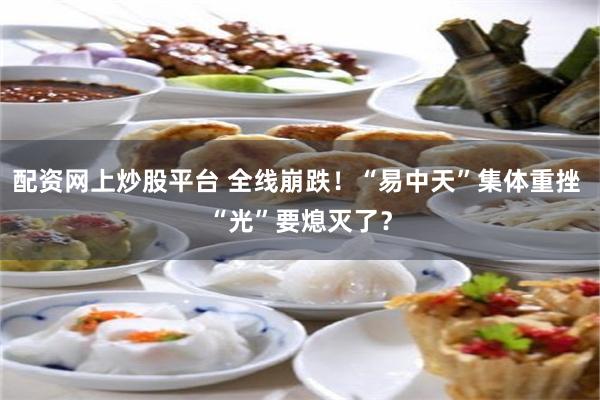 配资网上炒股平台 全线崩跌！“易中天”集体重挫 “光”要熄灭了？