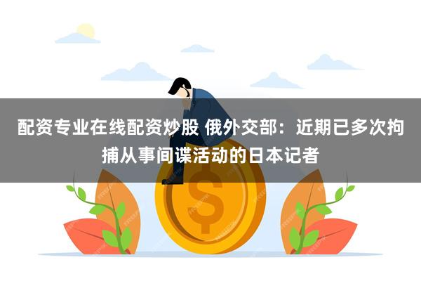 配资专业在线配资炒股 俄外交部：近期已多次拘捕从事间谍活动的日本记者