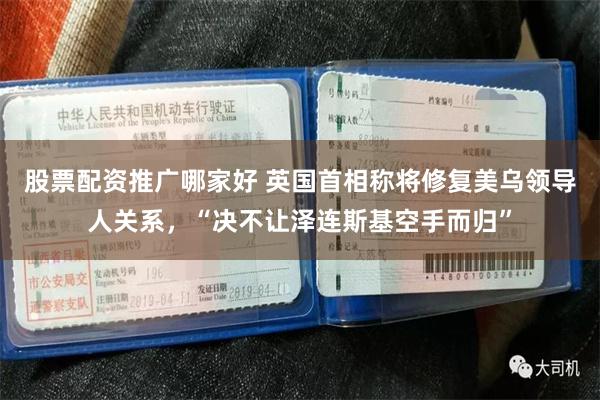 股票配资推广哪家好 英国首相称将修复美乌领导人关系,“决不让泽连斯基空手而归”