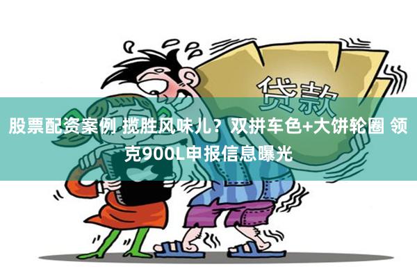 股票配资案例 揽胜风味儿？双拼车色+大饼轮圈 领克900L申报信息曝光