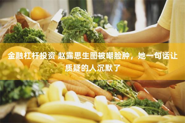 金融杠杆投资 赵露思生图被嘲脸肿，她一句话让质疑的人沉默了